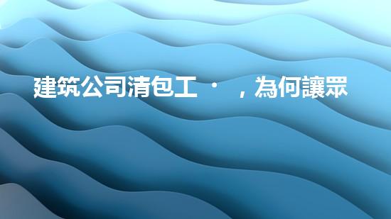 建筑公司清包工，為何讓眾人瘋狂？